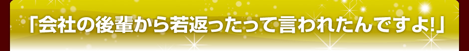 会社の後輩から若返ったって言われたんですよ!