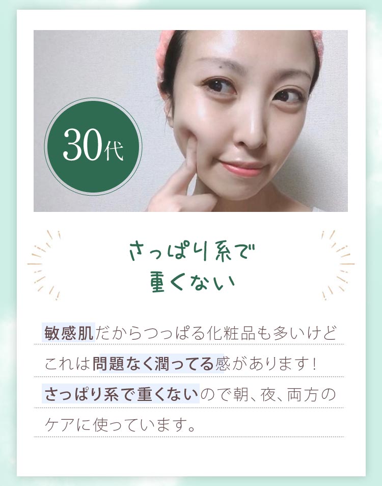 30代の感想。さっぱり系で重くない。敏感肌だからつっぱる化粧品も多いけどこれは問題なく潤ってる感があります！さっぱり系で重くないので朝、夜、両方のケアに使っています。