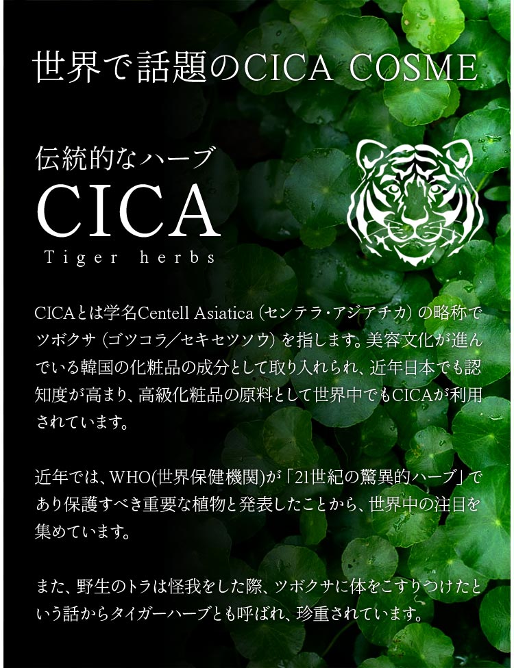 世界で話題のCICA COSME、伝統的なハーブ、学名センテラ・アジアチカの略称でツボクサを指します。美容文化が進んでいる韓国の化粧品の成分として取り入れられ、ニキビや肌荒れのケアとして多くの世代の女性に取り入れられています。トラが怪我をした時にツボクサに体をこすりつけたということから鎮静作用があると注目され、タイガーハーブとも呼ばれています。